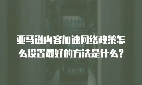 亚马逊内容加速网络政策怎么设置最好的方法是什么？