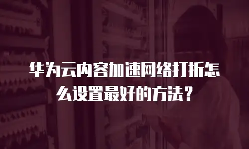 华为云内容加速网络打折怎么设置最好的方法？