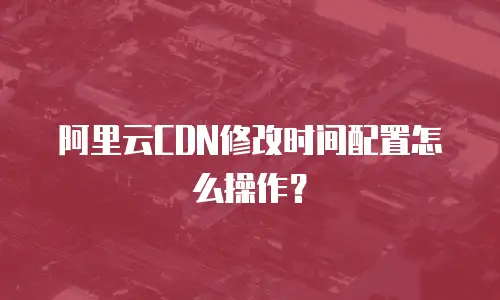 阿里云CDN修改时间配置怎么操作？