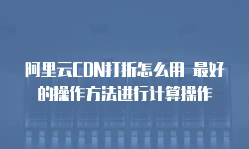 阿里云CDN打折怎么用 最好的操作方法进行计算操作