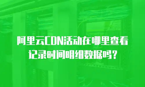 阿里云CDN活动在哪里查看记录时间明细数据吗？