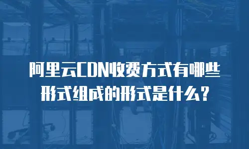 阿里云CDN收费方式有哪些形式组成的形式是什么？
