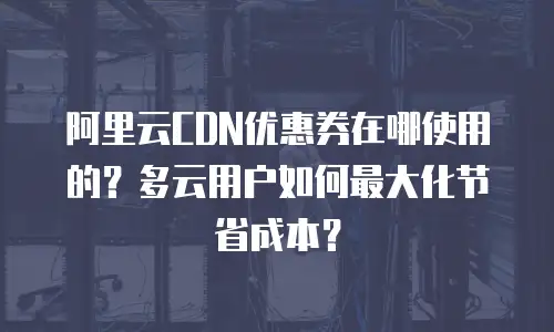 阿里云CDN优惠券在哪使用的？多云用户如何最大化节省成本？