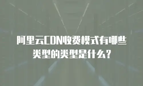 阿里云CDN收费模式有哪些类型的类型是什么？