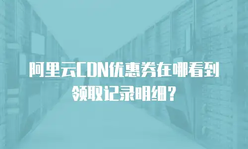 阿里云CDN优惠券在哪看到领取记录明细？