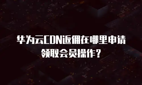 华为云CDN返佣在哪里申请领取会员操作？