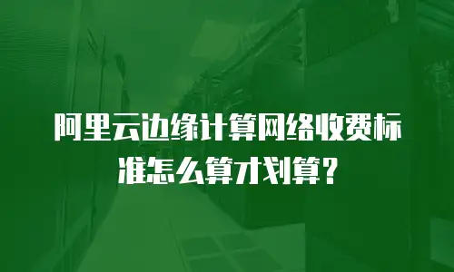 阿里云边缘计算网络收费标准怎么算才划算？