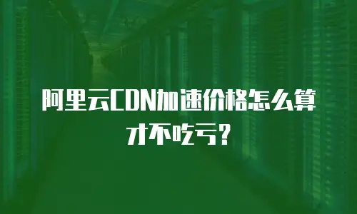 阿里云CDN加速价格怎么算才不吃亏？