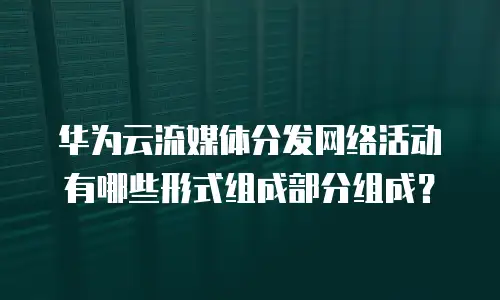 华为云流媒体分发网络活动有哪些形式组成部分组成？