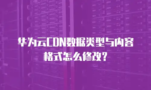 华为云CDN数据类型与内容格式怎么修改？