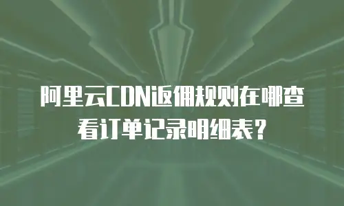 阿里云CDN返佣规则在哪查看订单记录明细表？