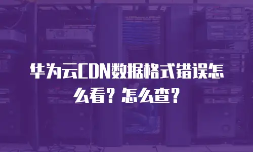 华为云CDN数据格式错误怎么看？怎么查？