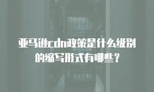 亚马逊cdn政策是什么级别的缩写形式有哪些？