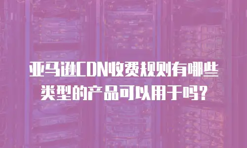 亚马逊CDN收费规则有哪些类型的产品可以用于吗？