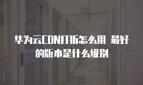 华为云CDN打折怎么用 最好的版本是什么级别