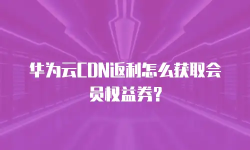 华为云CDN返利怎么获取会员权益券？