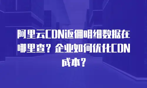 阿里云CDN返佣明细数据在哪里查？企业如何优化CDN成本？