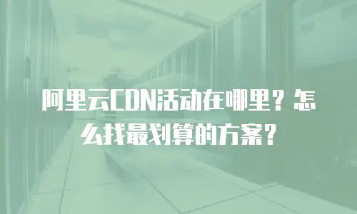 阿里云CDN活动在哪里？怎么找最划算的方案？