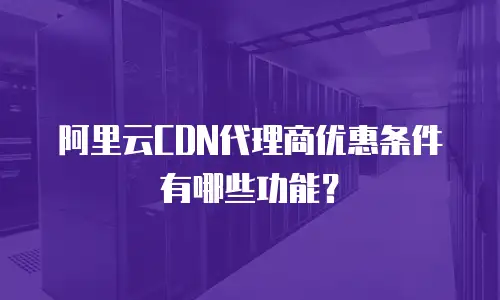 阿里云CDN代理商优惠条件有哪些功能？
