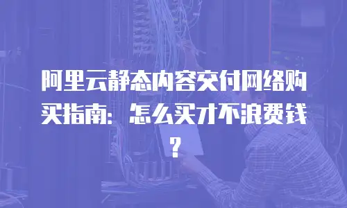 阿里云静态内容交付网络购买指南：怎么买才不浪费钱？