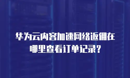 华为云内容加速网络返佣在哪里查看订单记录？