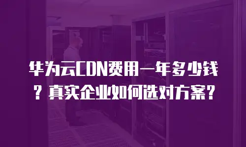 华为云CDN费用一年多少钱？真实企业如何选对方案？