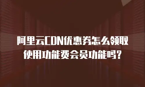 阿里云CDN优惠券怎么领取使用功能费会员功能吗？