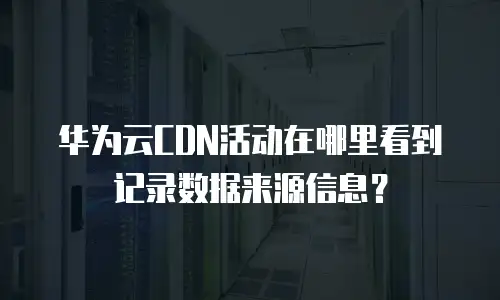 华为云CDN活动在哪里看到记录数据来源信息？