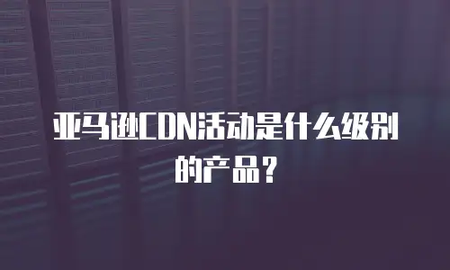 亚马逊CDN活动是什么级别的产品？