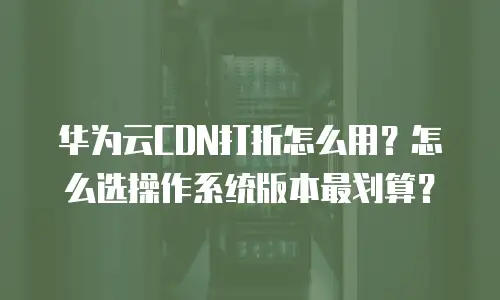 华为云CDN打折怎么用？怎么选操作系统版本最划算？