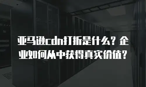 亚马逊cdn打折是什么？企业如何从中获得真实价值？