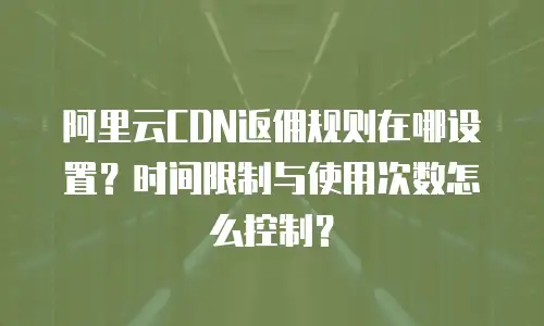 阿里云CDN返佣规则在哪设置？时间限制与使用次数怎么控制？