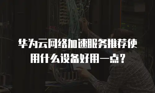 华为云网络加速服务推荐使用什么设备好用一点？