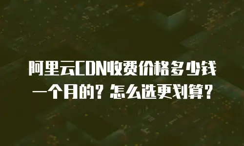 阿里云CDN收费价格多少钱一个月的？怎么选更划算？