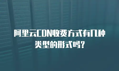阿里云CDN收费方式有几种类型的形式吗？