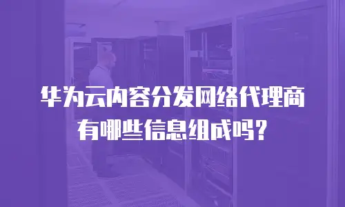 华为云内容分发网络代理商有哪些信息组成吗？