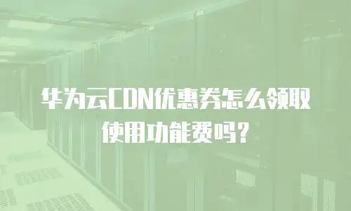 华为云CDN优惠券怎么领取使用功能费吗？
