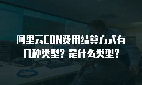 阿里云CDN费用结算方式有几种类型？是什么类型？