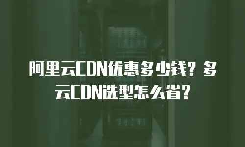 阿里云CDN优惠多少钱？多云CDN选型怎么省？