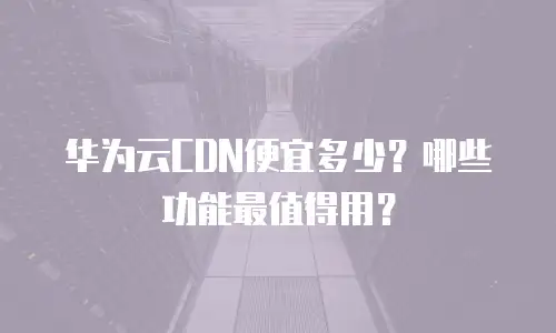 华为云CDN便宜多少？哪些功能最值得用？
