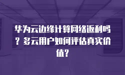 华为云边缘计算网络返利吗？多云用户如何评估真实价值？