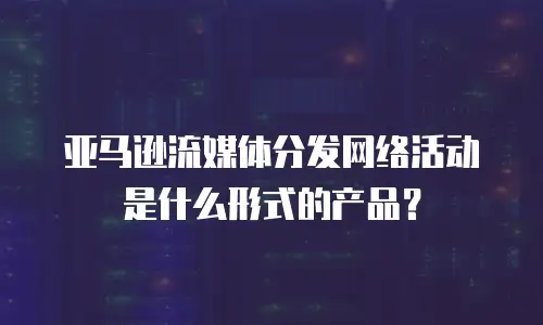 亚马逊流媒体分发网络活动是什么形式的产品？