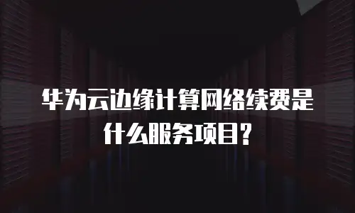 华为云边缘计算网络续费是什么服务项目?