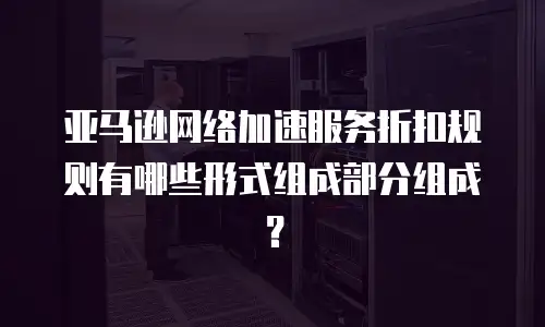 亚马逊网络加速服务折扣规则有哪些形式组成部分组成？
