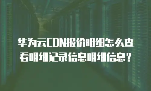 华为云CDN报价明细怎么查看明细记录信息明细信息？