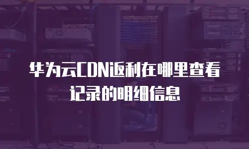 华为云CDN返利在哪里查看记录的明细信息