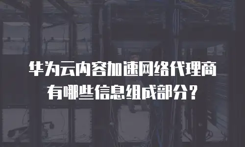 华为云内容加速网络代理商有哪些信息组成部分？