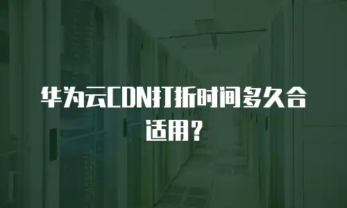 华为云CDN打折时间多久合适用？