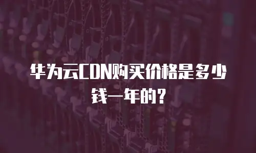 华为云CDN购买价格是多少钱一年的？