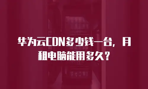 华为云CDN多少钱一台，月租电脑能用多久？